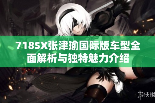 718SX张津瑜国际版车型全面解析与独特魅力介绍