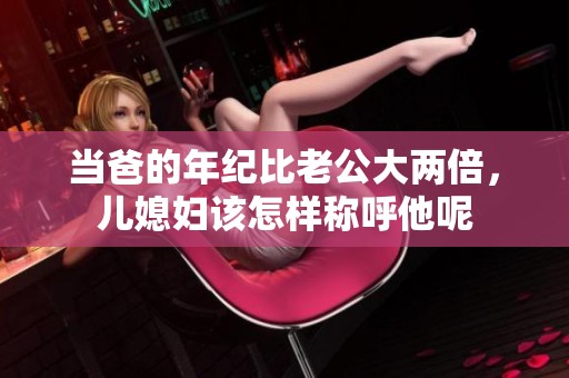 当爸的年纪比老公大两倍，儿媳妇该怎样称呼他呢
