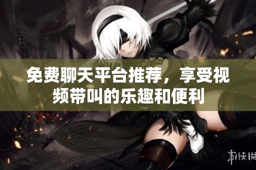 免费聊天平台推荐，享受视频带叫的乐趣和便利
