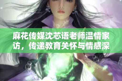 麻花传媒沈芯语老师温情家访，传递教育关怀与情感深度