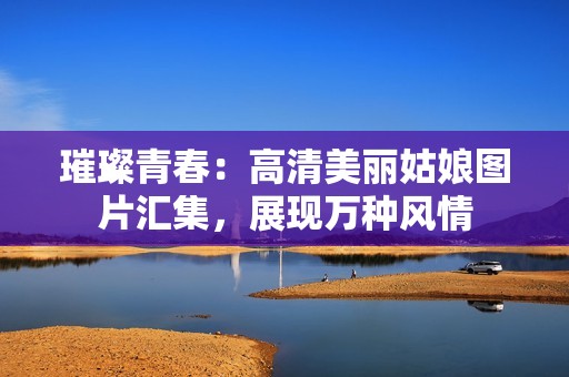 璀璨青春：高清美丽姑娘图片汇集，展现万种风情