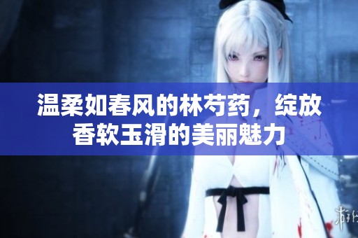 温柔如春风的林芍药，绽放香软玉滑的美丽魅力