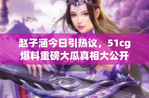 赵子涵今日引热议，51cg爆料重磅大瓜真相大公开