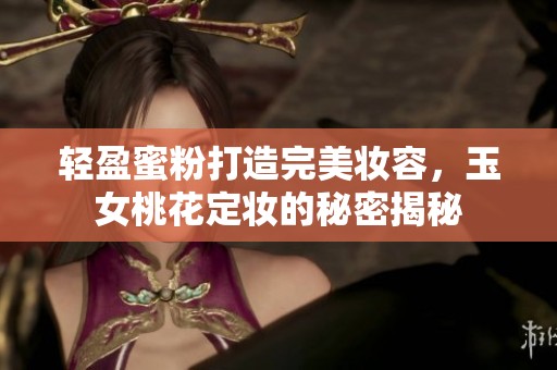 轻盈蜜粉打造完美妆容，玉女桃花定妆的秘密揭秘