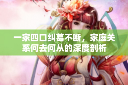 一家四口纠葛不断，家庭关系何去何从的深度剖析