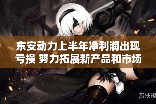 东安动力上半年净利润出现亏损 努力拓展新产品和市场