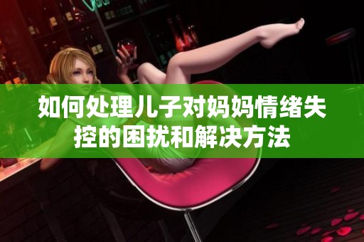 如何处理儿子对妈妈情绪失控的困扰和解决方法