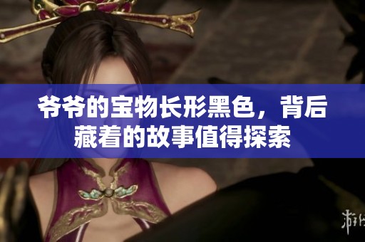 爷爷的宝物长形黑色，背后藏着的故事值得探索