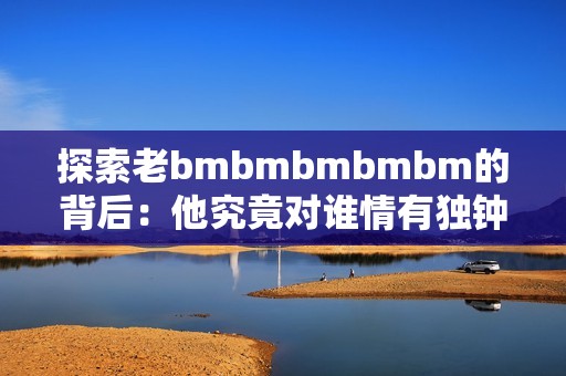 探索老bmbmbmbmbm的背后：他究竟对谁情有独钟
