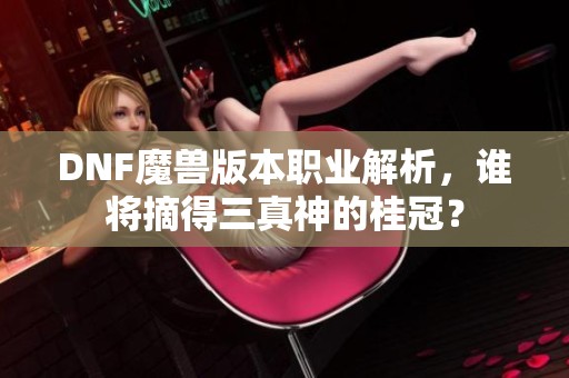 DNF魔兽版本职业解析，谁将摘得三真神的桂冠？