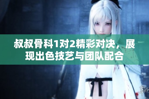 叔叔骨科1对2精彩对决，展现出色技艺与团队配合