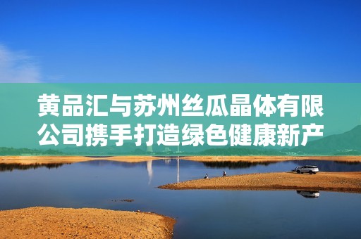 黄品汇与苏州丝瓜晶体有限公司携手打造绿色健康新产品