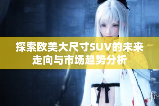 探索欧美大尺寸SUV的未来走向与市场趋势分析