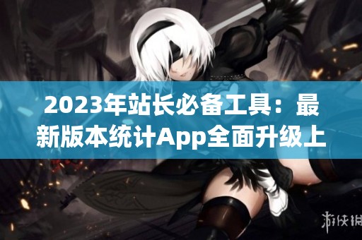 2023年站长必备工具：最新版本统计App全面升级上线