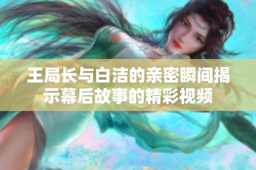 王局长与白洁的亲密瞬间揭示幕后故事的精彩视频