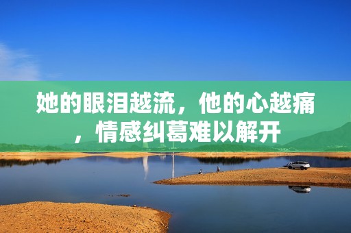 她的眼泪越流，他的心越痛，情感纠葛难以解开