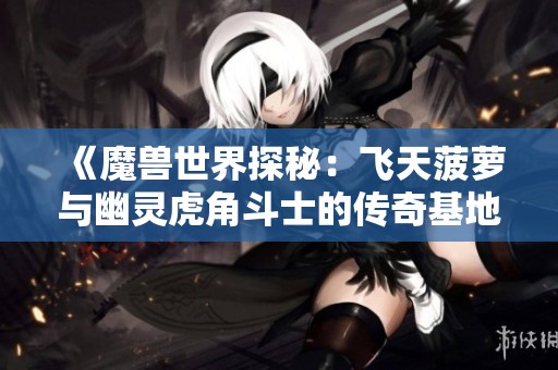 《魔兽世界探秘：飞天菠萝与幽灵虎角斗士的传奇基地》
