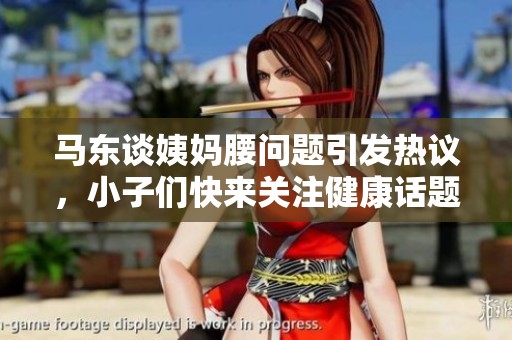 马东谈姨妈腰问题引发热议，小子们快来关注健康话题