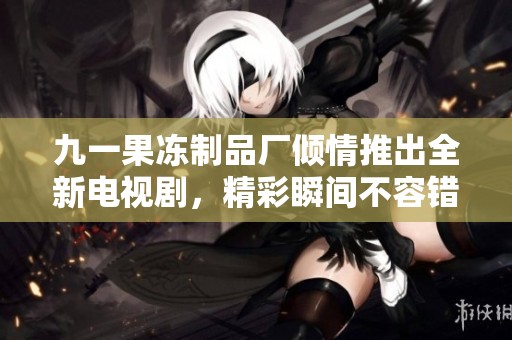 九一果冻制品厂倾情推出全新电视剧，精彩瞬间不容错过