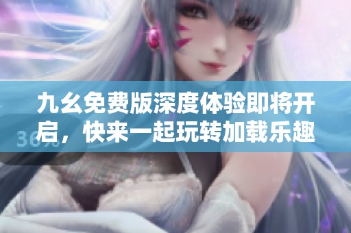 九幺免费版深度体验即将开启，快来一起玩转加载乐趣！