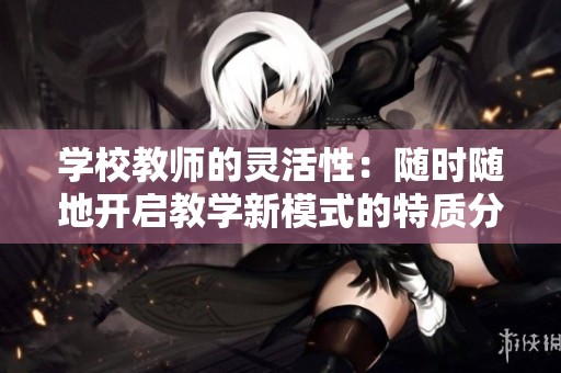 学校教师的灵活性：随时随地开启教学新模式的特质分析