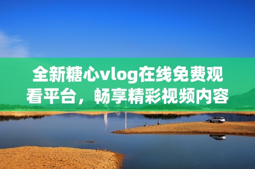 全新糖心vlog在线免费观看平台，畅享精彩视频内容