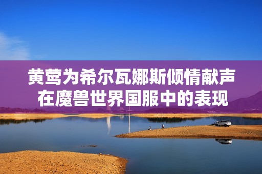 黄莺为希尔瓦娜斯倾情献声 在魔兽世界国服中的表现回顾