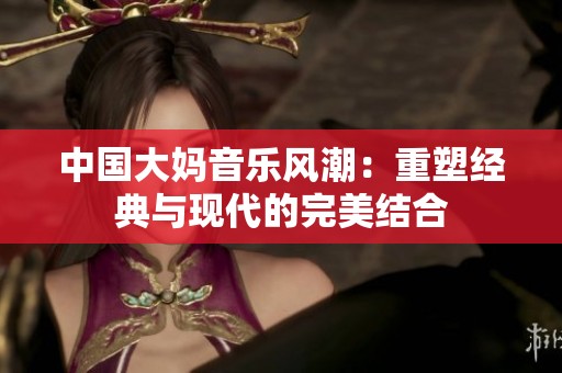 中国大妈音乐风潮：重塑经典与现代的完美结合