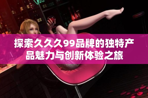 探索久久久99品牌的独特产品魅力与创新体验之旅