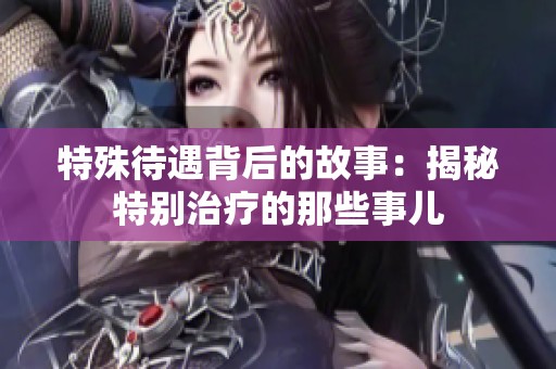 特殊待遇背后的故事：揭秘特别治疗的那些事儿