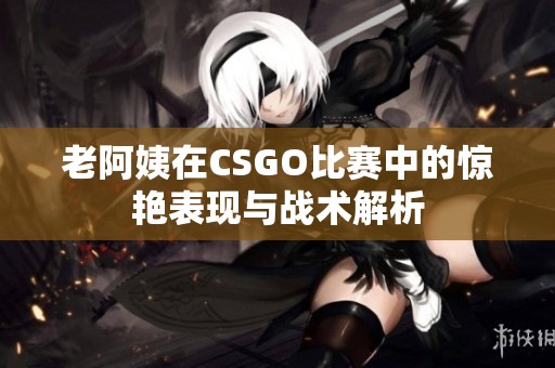 老阿姨在CSGO比赛中的惊艳表现与战术解析