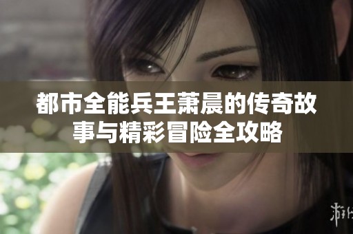 都市全能兵王萧晨的传奇故事与精彩冒险全攻略