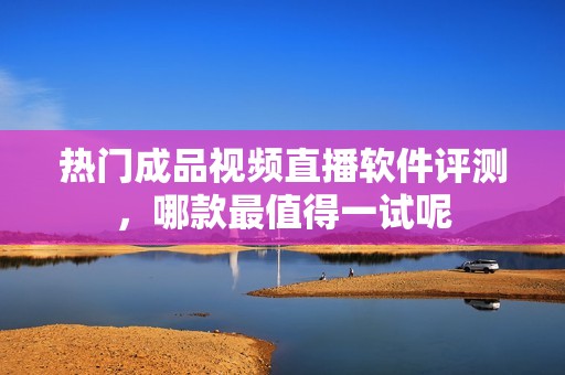 热门成品视频直播软件评测，哪款最值得一试呢
