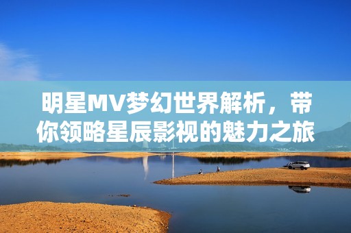 明星MV梦幻世界解析，带你领略星辰影视的魅力之旅