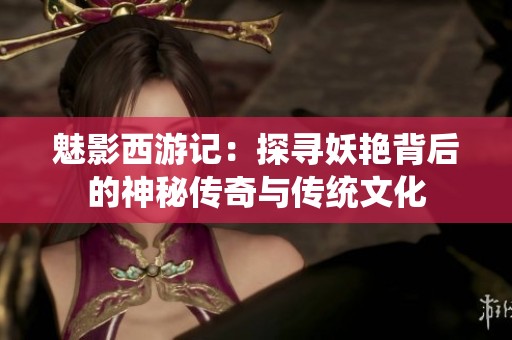 魅影西游记：探寻妖艳背后的神秘传奇与传统文化