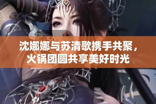 沈娜娜与苏清歌携手共聚，火锅团圆共享美好时光
