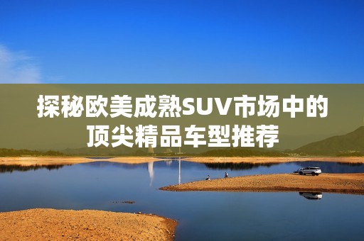 探秘欧美成熟SUV市场中的顶尖精品车型推荐