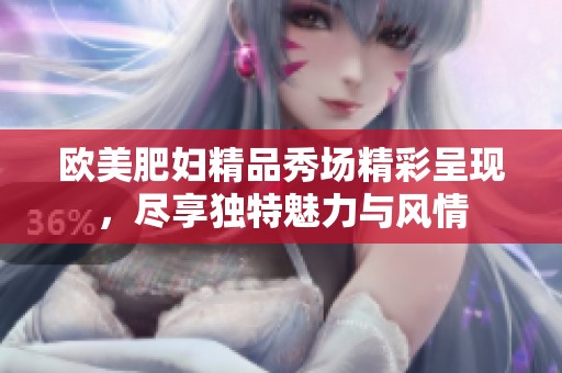 欧美肥妇精品秀场精彩呈现，尽享独特魅力与风情