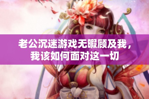 老公沉迷游戏无暇顾及我，我该如何面对这一切