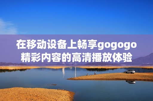 在移动设备上畅享gogogo精彩内容的高清播放体验