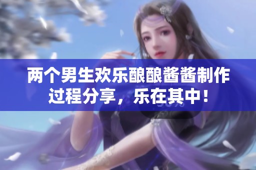 两个男生欢乐酿酿酱酱制作过程分享，乐在其中！