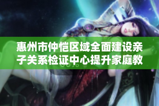 惠州市仲恺区域全面建设亲子关系检证中心提升家庭教育质量