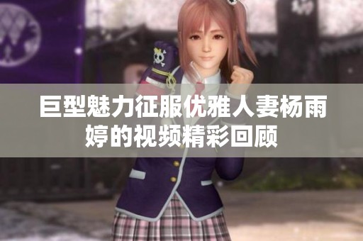巨型魅力征服优雅人妻杨雨婷的视频精彩回顾