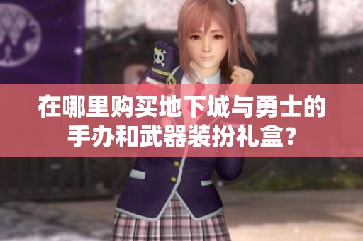 在哪里购买地下城与勇士的手办和武器装扮礼盒？