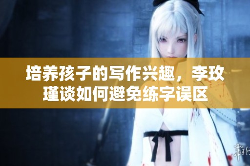 培养孩子的写作兴趣，李玫瑾谈如何避免练字误区