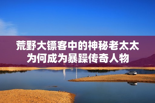 荒野大镖客中的神秘老太太为何成为暴躁传奇人物