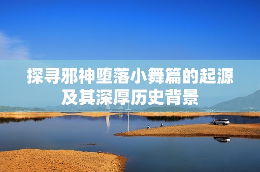 探寻邪神堕落小舞篇的起源及其深厚历史背景