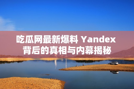 吃瓜网最新爆料 Yandex 背后的真相与内幕揭秘