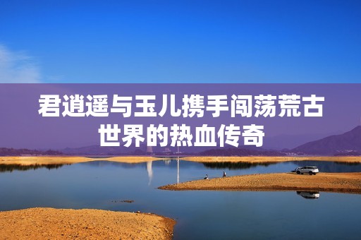 君逍遥与玉儿携手闯荡荒古世界的热血传奇