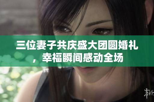 三位妻子共庆盛大团圆婚礼，幸福瞬间感动全场